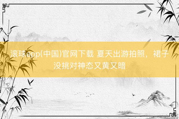 滚球app(中国)官网下载 夏天出游拍照，裙子没挑对神态又黄又暗