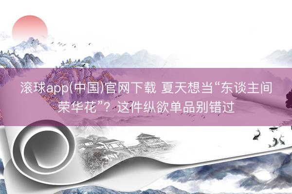 滚球app(中国)官网下载 夏天想当“东谈主间荣华花”？这件纵欲单品别错过