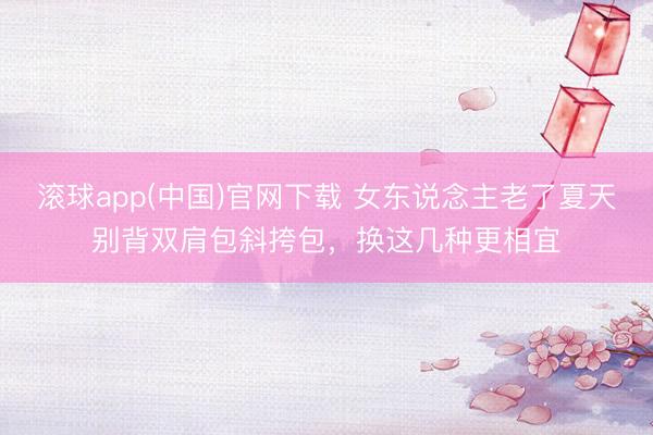 滚球app(中国)官网下载 女东说念主老了夏天别背双肩包斜挎包，换这几种更相宜
