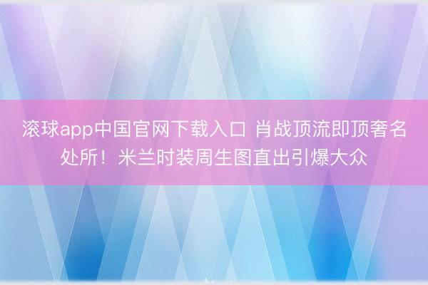 滚球app中国官网下载入口 肖战顶流即顶奢名处所!米兰时装周生图直出引爆大众