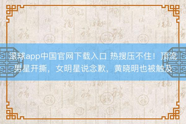 滚球app中国官网下载入口 热搜压不住！顶流男星开撕，女明星说念歉，黄晓明也被触及