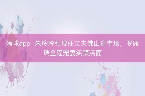 滚球app  朱玲玲和现任丈夫佛山逛市场，罗康瑞全程宠妻笑颜满面