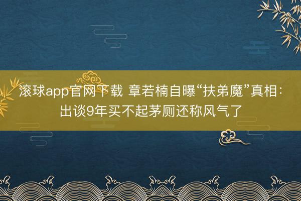 滚球app官网下载 章若楠自曝“扶弟魔”真相：出谈9年买不起茅厕还称风气了