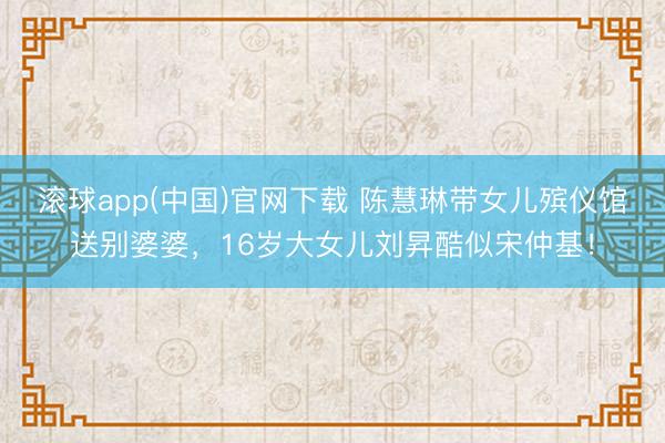 滚球app(中国)官网下载 陈慧琳带女儿殡仪馆送别婆婆,16岁大女儿刘昇酷似宋仲基!