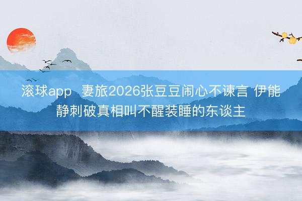 滚球app  妻旅2026张豆豆闹心不谏言 伊能静刺破真相叫不醒装睡的东谈主