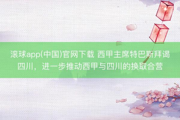 滚球app(中国)官网下载 西甲主席特巴斯拜谒四川，进一步推动西甲与四川的换取合营