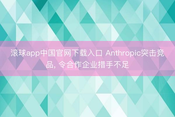 滚球app中国官网下载入口 Anthropic突击竞品， 令合作企业措手不足