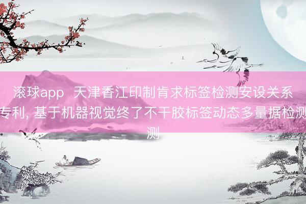 滚球app  天津香江印制肯求标签检测安设关系专利， 基于机器视觉终了不干胶标签动态多量据检测