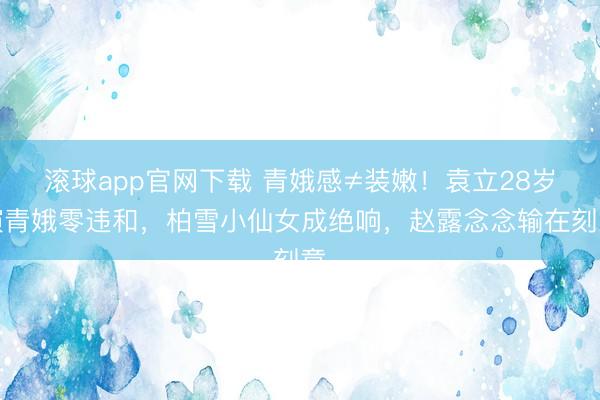 滚球app官网下载 青娥感≠装嫩！袁立28岁演青娥零违和，柏雪小仙女成绝响，赵露念念输在刻意