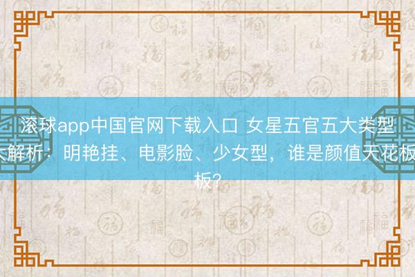 滚球app中国官网下载入口 女星五官五大类型大解析：明艳挂、电影脸、少女型，谁是颜值天花板？