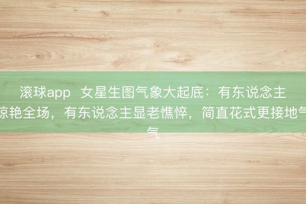 滚球app  女星生图气象大起底：有东说念主惊艳全场，有东说念主显老憔悴，简直花式更接地气
