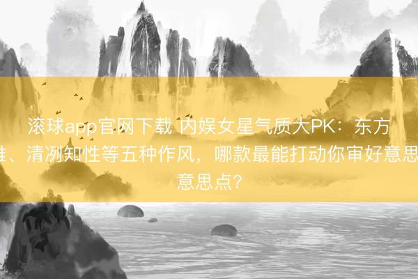 滚球app官网下载 内娱女星气质大PK：东方典雅、清冽知性等五种作风，哪款最能打动你审好意思点？
