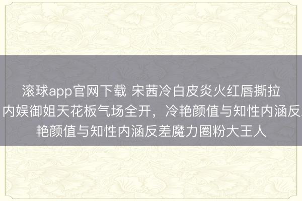 滚球app官网下载 宋茜冷白皮炎火红唇撕拉大片刷屏引热议，内娱御姐天花板气场全开，冷艳颜值与知性内涵反差魔力圈粉大王人