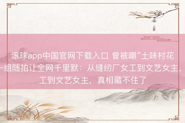 滚球app中国官网下载入口 曾被嘲“土味村花”的杨极端,一组随拍让全网千里默:从缝纫厂女工到文艺女主,真相藏不住了