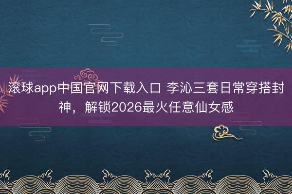 滚球app中国官网下载入口 李沁三套日常穿搭封神，解锁2026最火任意仙女感