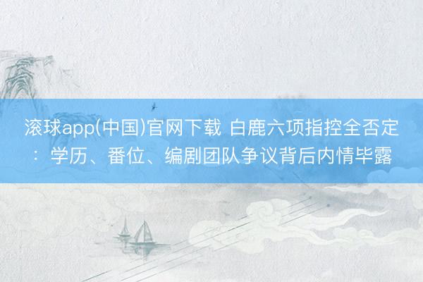 滚球app(中国)官网下载 白鹿六项指控全否定：学历、番位、编剧团队争议背后内情毕露
