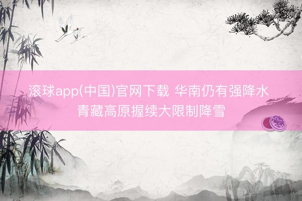 滚球app(中国)官网下载 华南仍有强降水 青藏高原握续大限制降雪