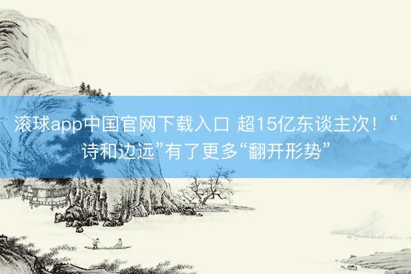 滚球app中国官网下载入口 超15亿东谈主次！“诗和边远”有了更多“翻开形势”
