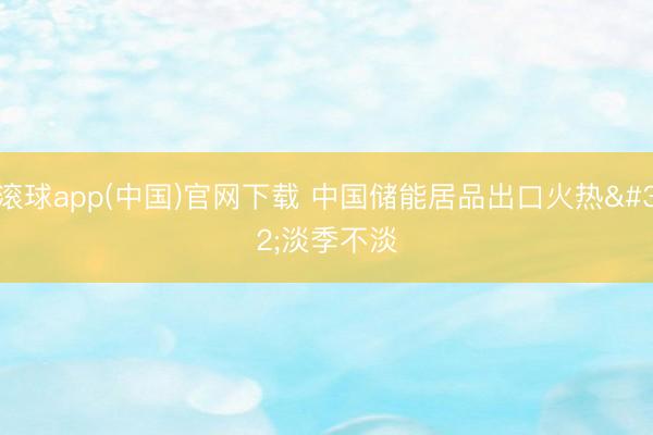滚球app(中国)官网下载 中国储能居品出口火热 淡季不淡