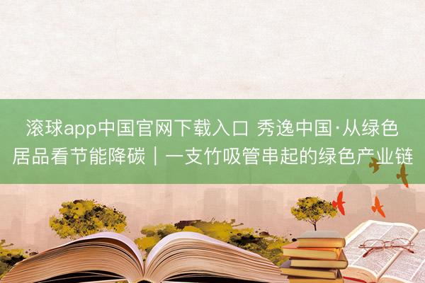 滚球app中国官网下载入口 秀逸中国·从绿色居品看节能降碳｜一支竹吸管串起的绿色产业链