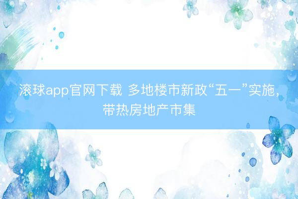 滚球app官网下载 多地楼市新政“五一”实施，带热房地产市集