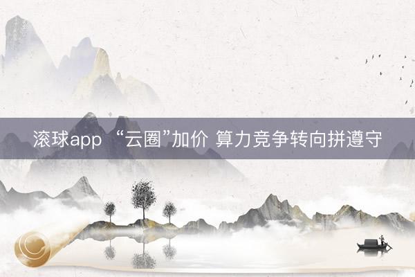 滚球app  “云圈”加价 算力竞争转向拼遵守