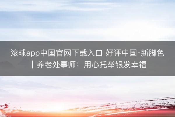 滚球app中国官网下载入口 好评中国·新脚色|养老处事师:用心托举银发幸福