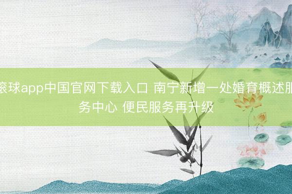 滚球app中国官网下载入口 南宁新增一处婚育概述服务中心 便民服务再升级