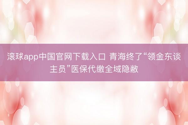 滚球app中国官网下载入口 青海终了“领金东谈主员”医保代缴全域隐敝
