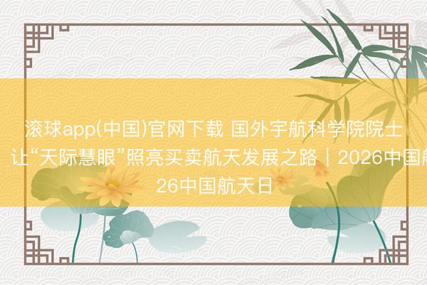 滚球app(中国)官网下载 国外宇航科学院院士徐文：让“天际慧眼”照亮买卖航天发展之路｜2026中国航天日