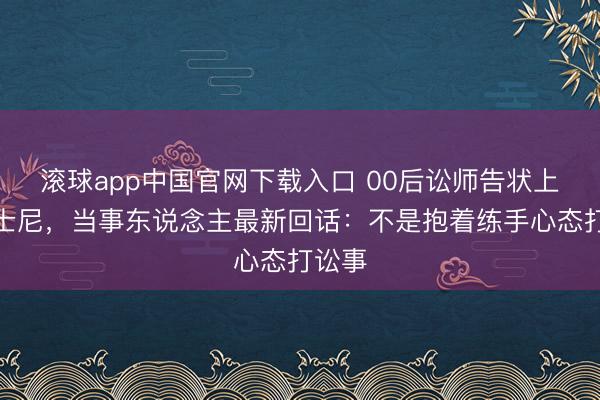 滚球app中国官网下载入口 00后讼师告状上海迪士尼，当事东说念主最新回话：不是抱着练手心态打讼事