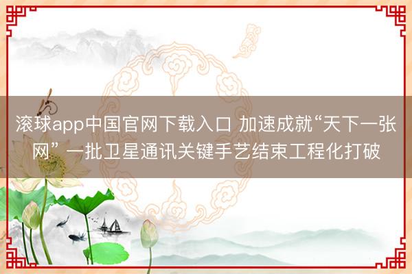 滚球app中国官网下载入口 加速成就“天下一张网” 一批卫星通讯关键手艺结束工程化打破
