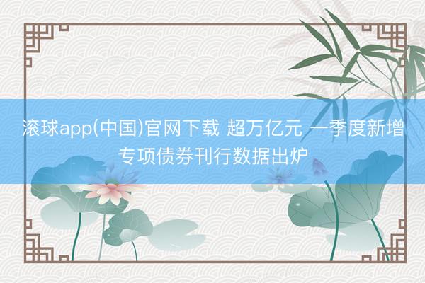 滚球app(中国)官网下载 超万亿元 一季度新增专项债券刊行数据出炉