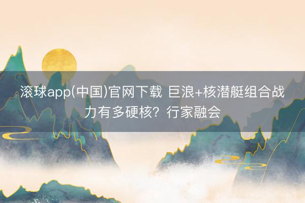 滚球app(中国)官网下载 巨浪+核潜艇组合战力有多硬核?行家融会