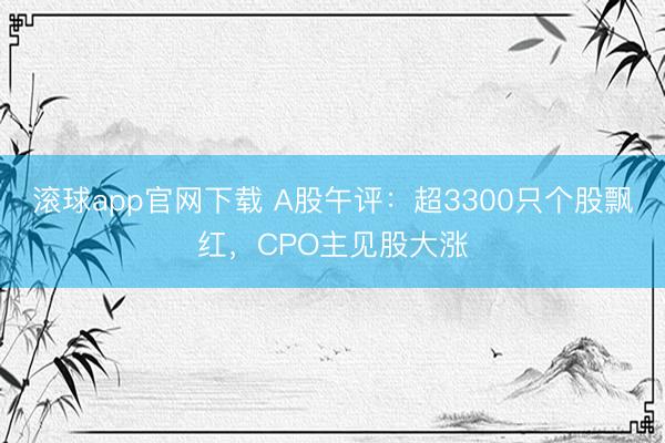 滚球app官网下载 A股午评：超3300只个股飘红，CPO主见股大涨