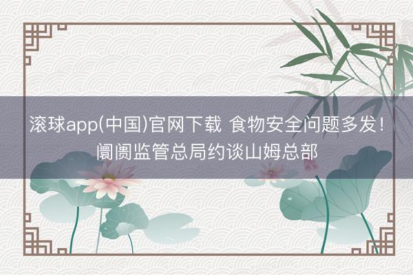 滚球app(中国)官网下载 食物安全问题多发！阛阓监管总局约谈山姆总部