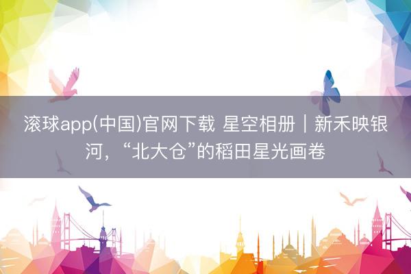 滚球app(中国)官网下载 星空相册｜新禾映银河，<a href=