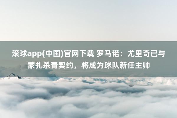 滚球app(中国)官网下载 罗马诺：尤里奇已与蒙扎杀青契约，将成为球队新任主帅