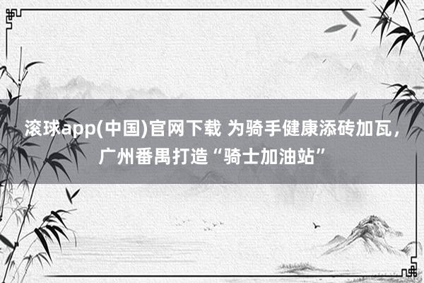 滚球app(中国)官网下载 为骑手健康添砖加瓦，广州番禺打造“骑士加油站”