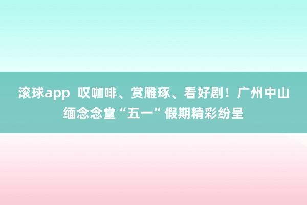 滚球app  叹咖啡、赏雕琢、看好剧！广州中山缅念念堂“五一”假期精彩纷呈