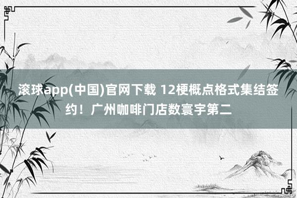 滚球app(中国)官网下载 12梗概点格式集结签约!广州咖啡门店数寰宇第二