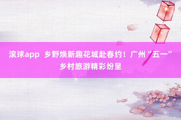 滚球app  乡野焕新趣花城赴春约！广州“五一”乡村旅游精彩纷呈