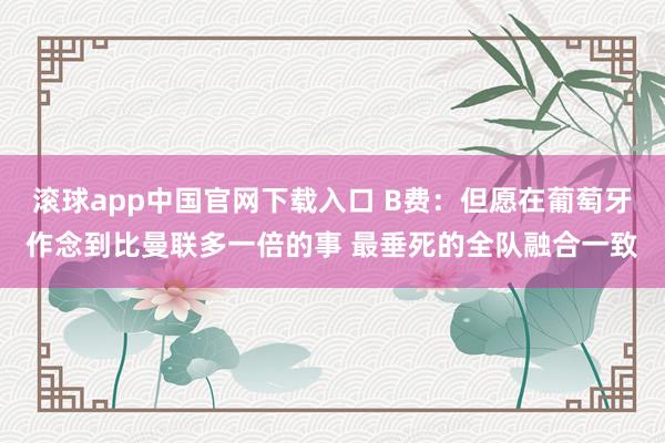 滚球app中国官网下载入口 B费:但愿在葡萄牙作念到比曼联多一倍的事 最垂死的全队融合一致