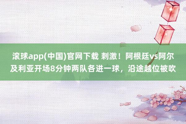 滚球app(中国)官网下载 刺激！阿根廷vs阿尔及利亚开场8分钟两队各进一球，沿途越位被吹