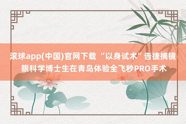 滚球app(中国)官网下载 “以身试术”告捷摘镜 眼科学博士生在青岛体验全飞秒PRO手术