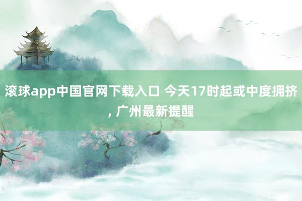 滚球app中国官网下载入口 今天17时起或中度拥挤， 广州最新提醒