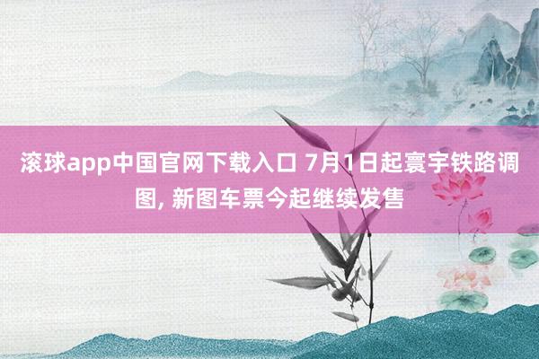 滚球app中国官网下载入口 7月1日起寰宇铁路调图， 新图车票今起继续发售