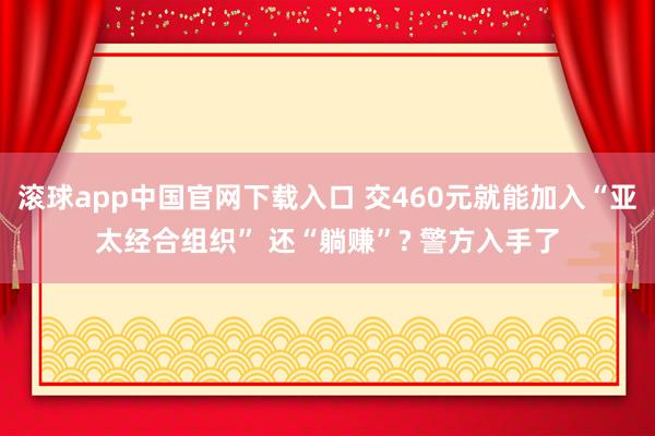 滚球app中国官网下载入口 交460元就能加入“亚太经合组织” 还“躺赚”? 警方入手了