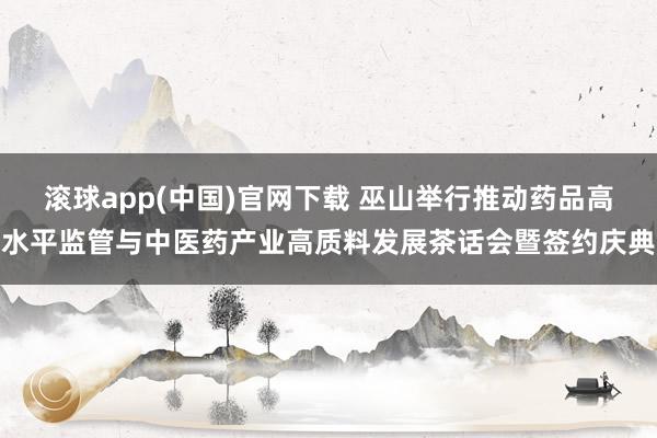 滚球app(中国)官网下载 巫山举行推动药品高水平监管与中医药产业高质料发展茶话会暨签约庆典