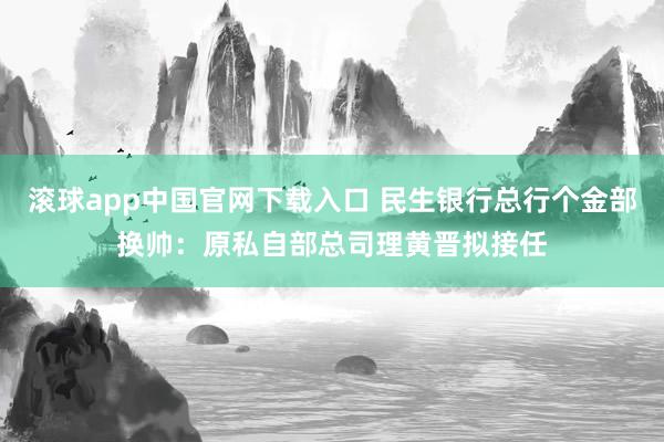 滚球app中国官网下载入口 民生银行总行个金部换帅：原私自部总司理黄晋拟接任